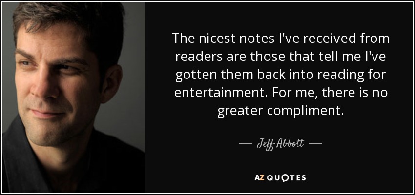 The nicest notes I've received from readers are those that tell me I've gotten them back into reading for entertainment. For me, there is no greater compliment. - Jeff Abbott