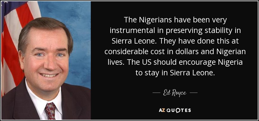 The Nigerians have been very instrumental in preserving stability in Sierra Leone. They have done this at considerable cost in dollars and Nigerian lives. The US should encourage Nigeria to stay in Sierra Leone. - Ed Royce