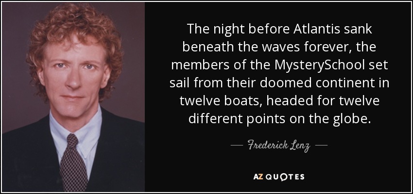 The night before Atlantis sank beneath the waves forever, the members of the MysterySchool set sail from their doomed continent in twelve boats, headed for twelve different points on the globe. - Frederick Lenz