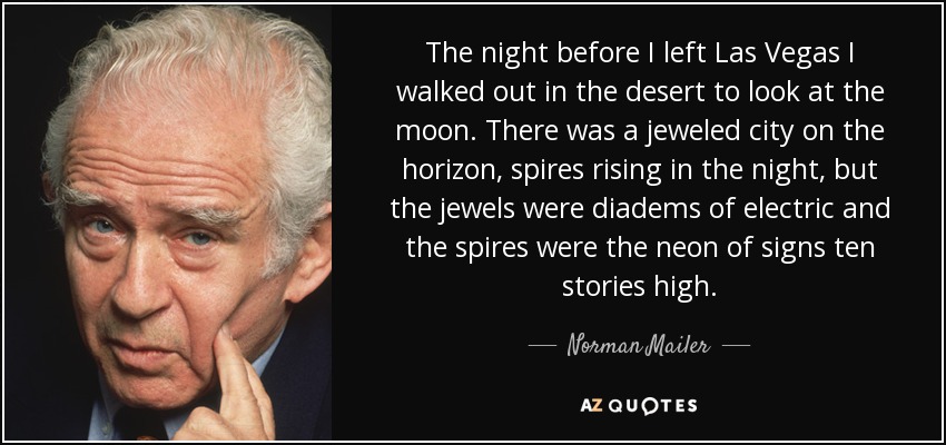 The night before I left Las Vegas I walked out in the desert to look at the moon. There was a jeweled city on the horizon, spires rising in the night, but the jewels were diadems of electric and the spires were the neon of signs ten stories high. - Norman Mailer