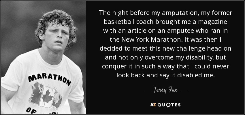 The night before my amputation, my former basketball coach brought me a magazine with an article on an amputee who ran in the New York Marathon. It was then I decided to meet this new challenge head on and not only overcome my disability, but conquer it in such a way that I could never look back and say it disabled me. - Terry Fox