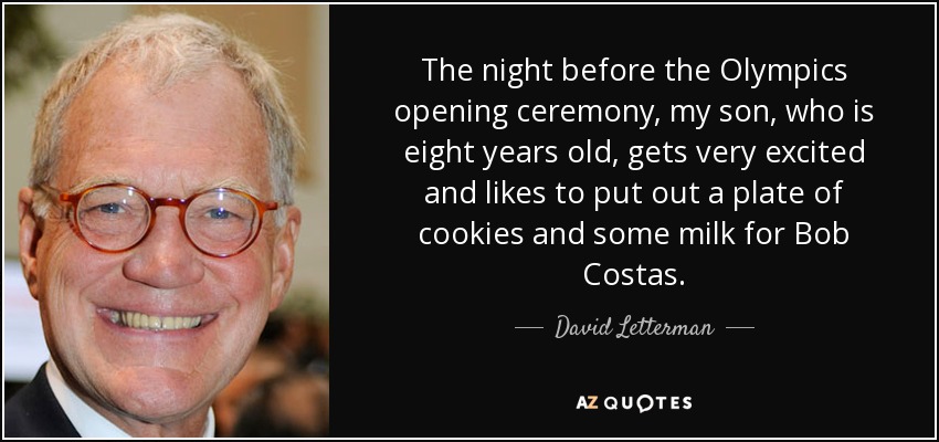 The night before the Olympics opening ceremony, my son, who is eight years old, gets very excited and likes to put out a plate of cookies and some milk for Bob Costas. - David Letterman