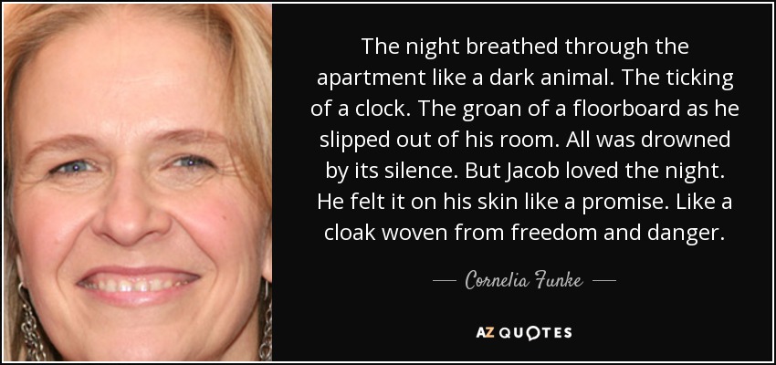 The night breathed through the apartment like a dark animal. The ticking of a clock. The groan of a floorboard as he slipped out of his room. All was drowned by its silence. But Jacob loved the night. He felt it on his skin like a promise. Like a cloak woven from freedom and danger. - Cornelia Funke