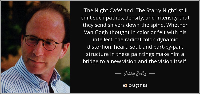 'The Night Cafe' and 'The Starry Night' still emit such pathos, density, and intensity that they send shivers down the spine. Whether Van Gogh thought in color or felt with his intellect, the radical color, dynamic distortion, heart, soul, and part-by-part structure in these paintings make him a bridge to a new vision and the vision itself. - Jerry Saltz