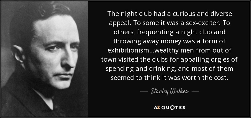 The night club had a curious and diverse appeal. To some it was a sex-exciter. To others, frequenting a night club and throwing away money was a form of exhibitionism...wealthy men from out of town visited the clubs for appalling orgies of spending and drinking, and most of them seemed to think it was worth the cost. - Stanley Walker