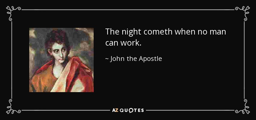 The night cometh when no man can work. - John the Apostle