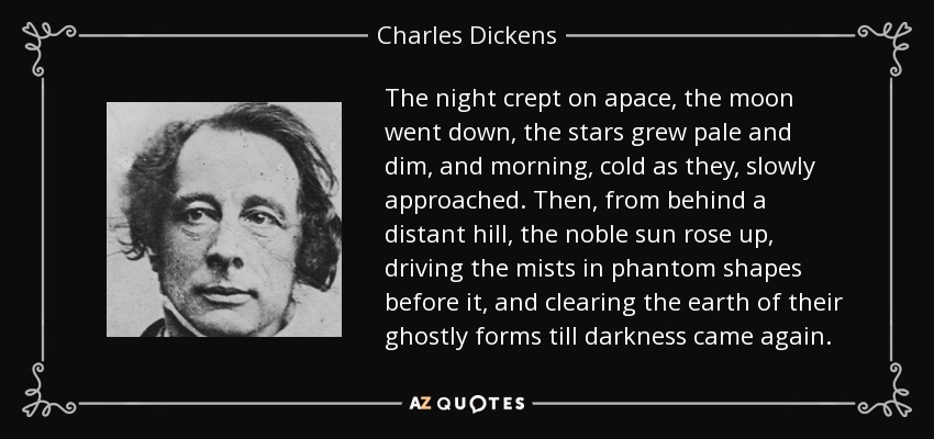 The night crept on apace, the moon went down, the stars grew pale and dim, and morning, cold as they, slowly approached. Then, from behind a distant hill, the noble sun rose up, driving the mists in phantom shapes before it, and clearing the earth of their ghostly forms till darkness came again. - Charles Dickens