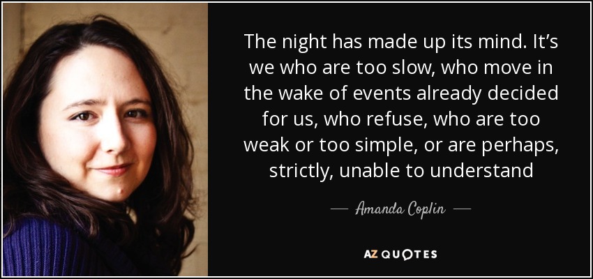 The night has made up its mind. It’s we who are too slow, who move in the wake of events already decided for us, who refuse, who are too weak or too simple, or are perhaps, strictly, unable to understand - Amanda Coplin