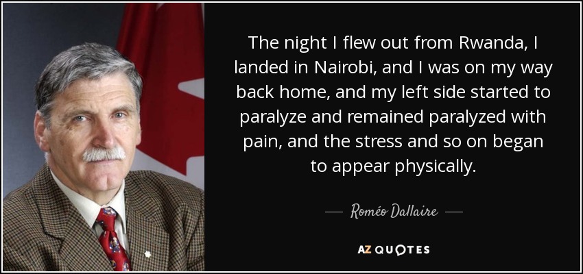 The night I flew out from Rwanda, I landed in Nairobi, and I was on my way back home, and my left side started to paralyze and remained paralyzed with pain, and the stress and so on began to appear physically. - Roméo Dallaire