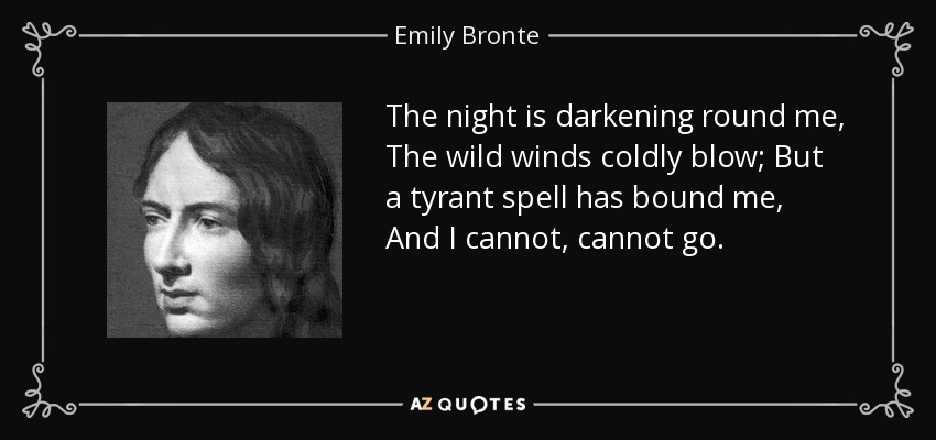 The night is darkening round me, The wild winds coldly blow; But a tyrant spell has bound me, And I cannot, cannot go. - Emily Bronte