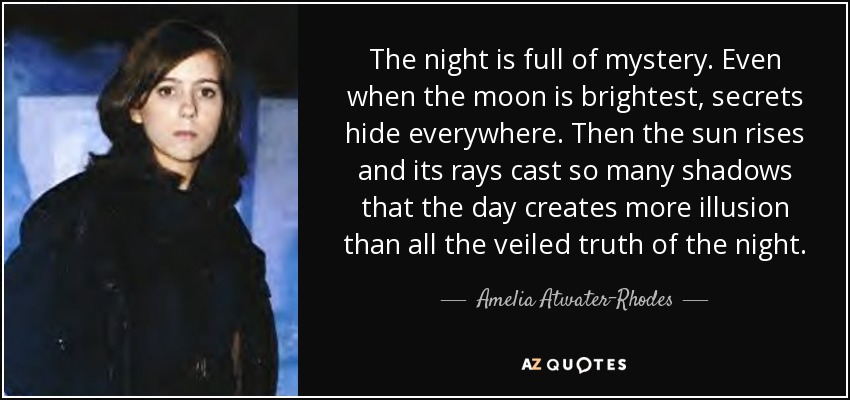 The night is full of mystery. Even when the moon is brightest, secrets hide everywhere. Then the sun rises and its rays cast so many shadows that the day creates more illusion than all the veiled truth of the night. - Amelia Atwater-Rhodes