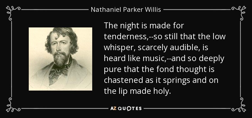 The night is made for tenderness,--so still that the low whisper, scarcely audible, is heard like music,--and so deeply pure that the fond thought is chastened as it springs and on the lip made holy. - Nathaniel Parker Willis