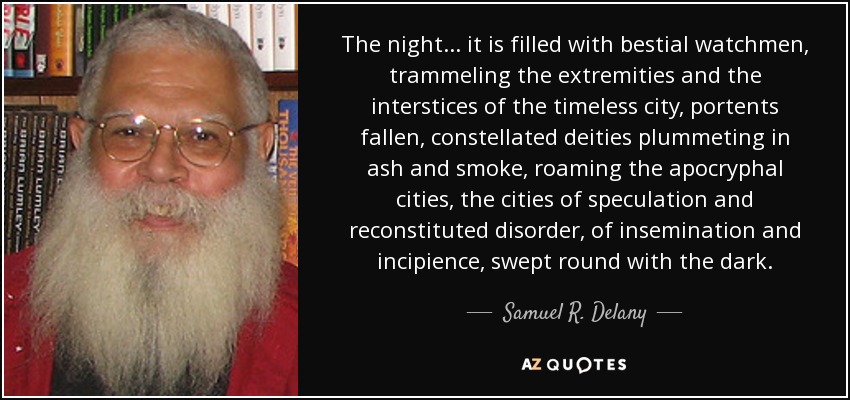 The night ... it is filled with bestial watchmen, trammeling the extremities and the interstices of the timeless city, portents fallen, constellated deities plummeting in ash and smoke, roaming the apocryphal cities, the cities of speculation and reconstituted disorder, of insemination and incipience, swept round with the dark. - Samuel R. Delany