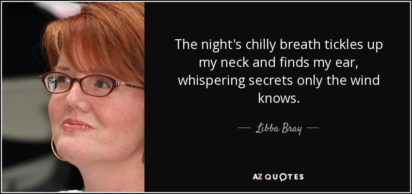 The night's chilly breath tickles up my neck and finds my ear, whispering secrets only the wind knows. - Libba Bray