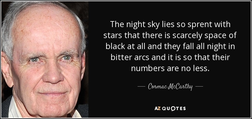 The night sky lies so sprent with stars that there is scarcely space of black at all and they fall all night in bitter arcs and it is so that their numbers are no less. - Cormac McCarthy