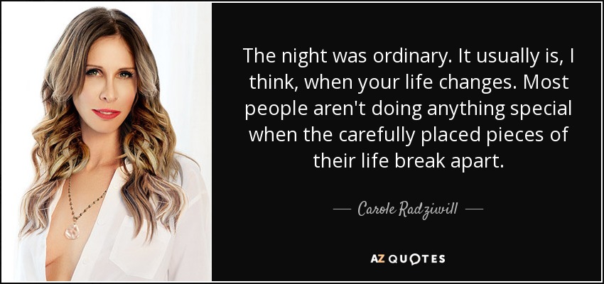 The night was ordinary. It usually is, I think, when your life changes. Most people aren't doing anything special when the carefully placed pieces of their life break apart. - Carole Radziwill