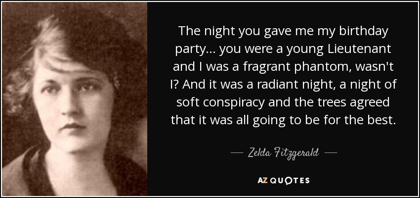 The night you gave me my birthday party... you were a young Lieutenant and I was a fragrant phantom, wasn't I? And it was a radiant night, a night of soft conspiracy and the trees agreed that it was all going to be for the best. - Zelda Fitzgerald
