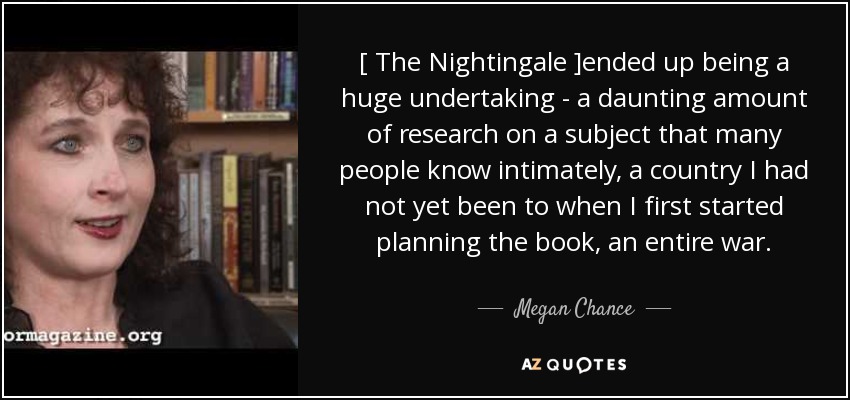[ The Nightingale ]ended up being a huge undertaking - a daunting amount of research on a subject that many people know intimately, a country I had not yet been to when I first started planning the book, an entire war. - Megan Chance
