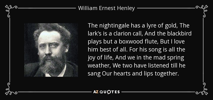 The nightingale has a lyre of gold, The lark's is a clarion call, And the blackbird plays but a boxwood flute, But I love him best of all. For his song is all the joy of life, And we in the mad spring weather, We two have listened till he sang Our hearts and lips together. - William Ernest Henley