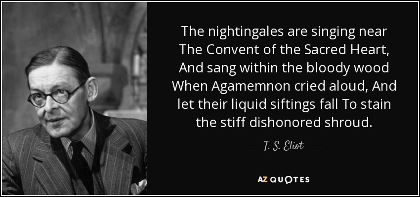 The nightingales are singing near The Convent of the Sacred Heart, And sang within the bloody wood When Agamemnon cried aloud, And let their liquid siftings fall To stain the stiff dishonored shroud. - T. S. Eliot