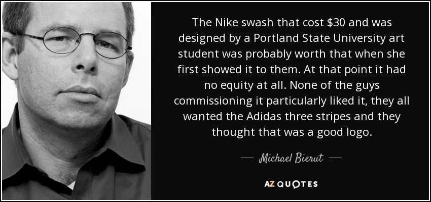 The Nike swash that cost $30 and was designed by a Portland State University art student was probably worth that when she first showed it to them. At that point it had no equity at all. None of the guys commissioning it particularly liked it, they all wanted the Adidas three stripes and they thought that was a good logo. - Michael Bierut