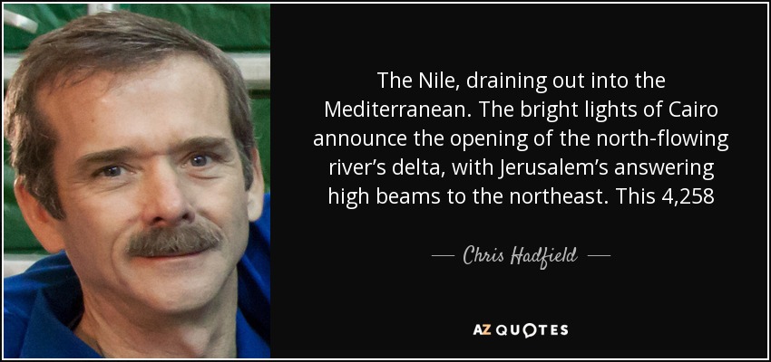 The Nile, draining out into the Mediterranean. The bright lights of Cairo announce the opening of the north-flowing river’s delta, with Jerusalem’s answering high beams to the northeast. This 4,258 mile braid of human life, first navigated end-to-end in 2004, is visible in a single glance from space. - Chris Hadfield