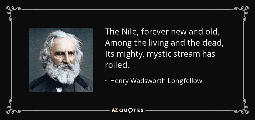 The Nile, forever new and old, Among the living and the dead, Its mighty, mystic stream has rolled. - Henry Wadsworth Longfellow
