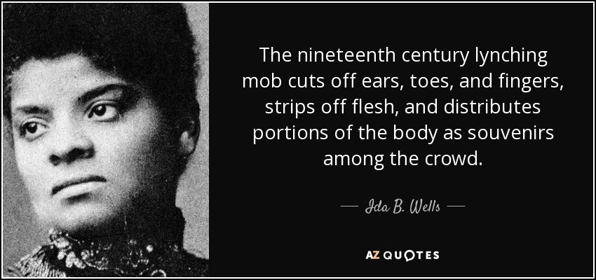 The nineteenth century lynching mob cuts off ears, toes, and fingers, strips off flesh, and distributes portions of the body as souvenirs among the crowd. - Ida B. Wells