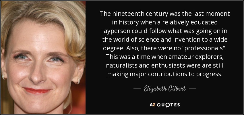 The nineteenth century was the last moment in history when a relatively educated layperson could follow what was going on in the world of science and invention to a wide degree. Also, there were no 