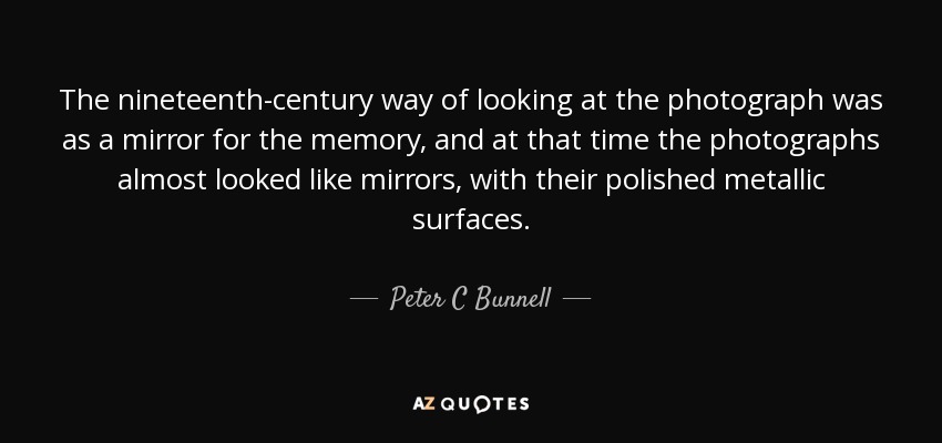 The nineteenth-century way of looking at the photograph was as a mirror for the memory, and at that time the photographs almost looked like mirrors, with their polished metallic surfaces. - Peter C Bunnell
