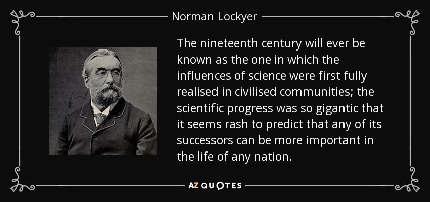 The nineteenth century will ever be known as the one in which the influences of science were first fully realised in civilised communities; the scientific progress was so gigantic that it seems rash to predict that any of its successors can be more important in the life of any nation. - Norman Lockyer