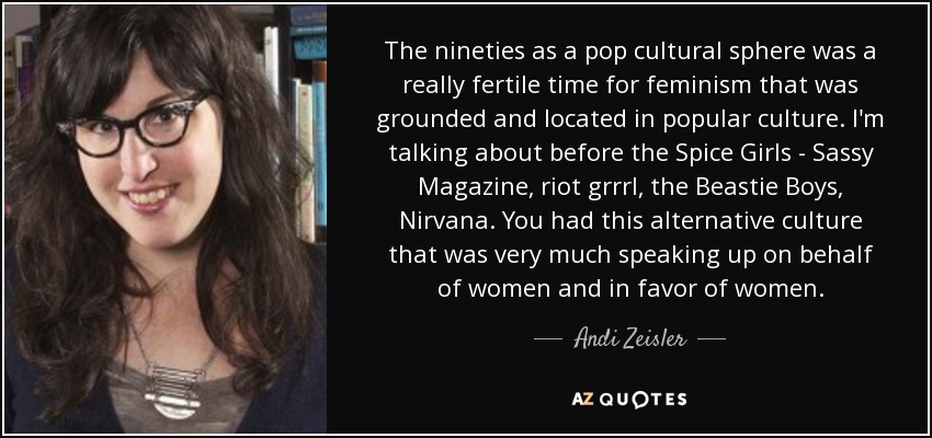 The nineties as a pop cultural sphere was a really fertile time for feminism that was grounded and located in popular culture. I'm talking about before the Spice Girls - Sassy Magazine, riot grrrl, the Beastie Boys, Nirvana. You had this alternative culture that was very much speaking up on behalf of women and in favor of women. - Andi Zeisler