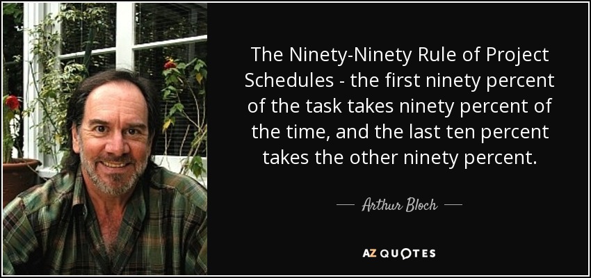 The Ninety-Ninety Rule of Project Schedules - the first ninety percent of the task takes ninety percent of the time, and the last ten percent takes the other ninety percent. - Arthur Bloch