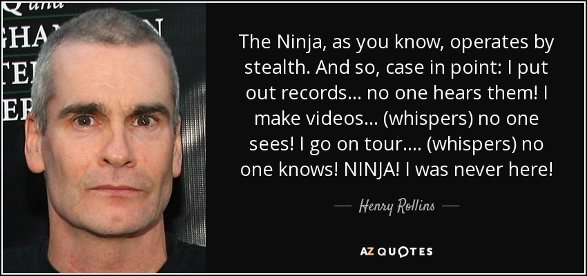 The Ninja, as you know, operates by stealth. And so, case in point: I put out records... no one hears them! I make videos... (whispers) no one sees! I go on tour.... (whispers) no one knows! NINJA! I was never here! - Henry Rollins