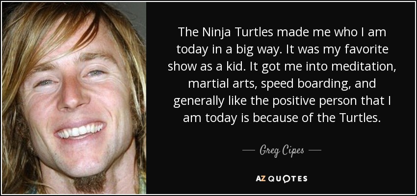 The Ninja Turtles made me who I am today in a big way. It was my favorite show as a kid. It got me into meditation, martial arts, speed boarding, and generally like the positive person that I am today is because of the Turtles. - Greg Cipes
