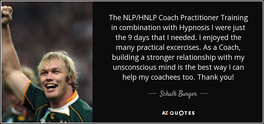The NLP/HNLP Coach Practitioner Training in combination with Hypnosis I were just the 9 days that I needed. I enjoyed the many practical excercises. As a Coach, building a stronger relationship with my unsconscious mind is the best way I can help my coachees too. Thank you! - Schalk Burger