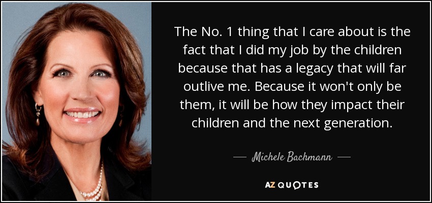 The No. 1 thing that I care about is the fact that I did my job by the children because that has a legacy that will far outlive me. Because it won't only be them, it will be how they impact their children and the next generation. - Michele Bachmann