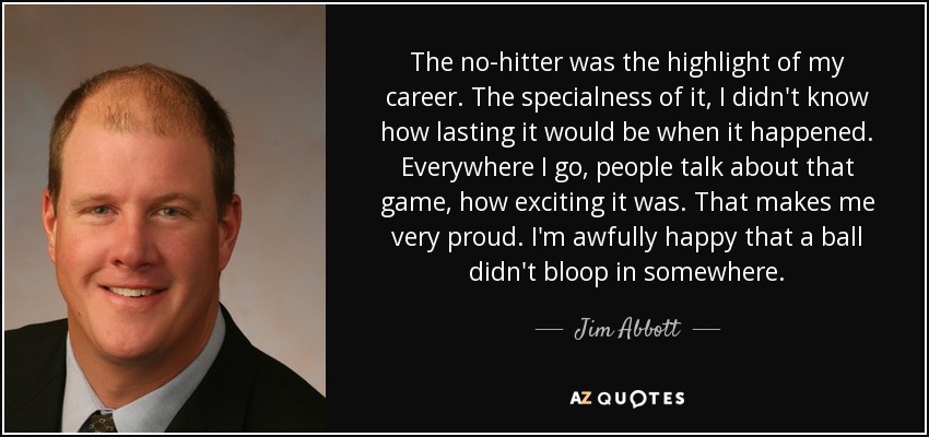 The no-hitter was the highlight of my career. The specialness of it, I didn't know how lasting it would be when it happened. Everywhere I go, people talk about that game, how exciting it was. That makes me very proud. I'm awfully happy that a ball didn't bloop in somewhere. - Jim Abbott