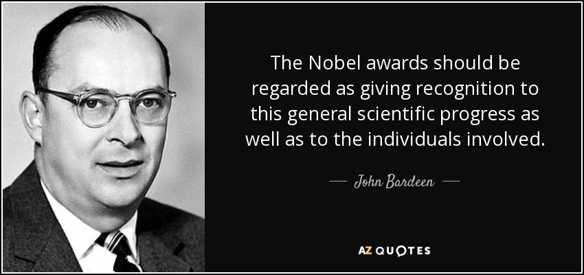 The Nobel awards should be regarded as giving recognition to this general scientific progress as well as to the individuals involved. - John Bardeen
