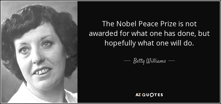 The Nobel Peace Prize is not awarded for what one has done, but hopefully what one will do. - Betty Williams