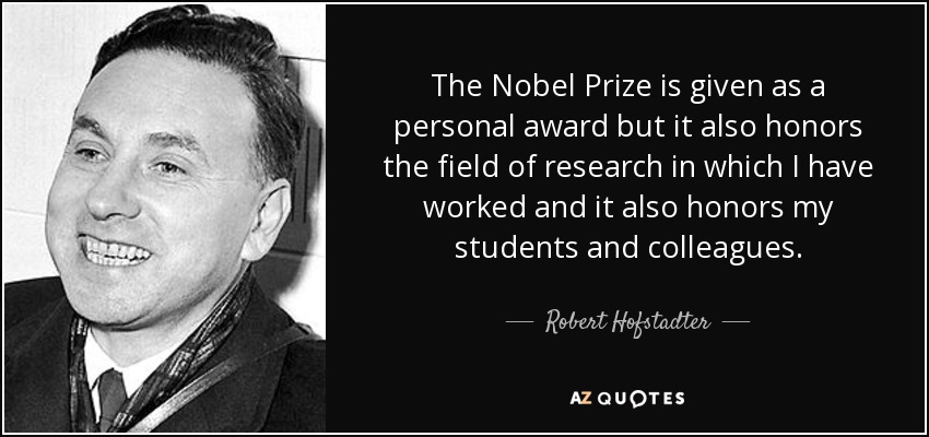The Nobel Prize is given as a personal award but it also honors the field of research in which I have worked and it also honors my students and colleagues. - Robert Hofstadter