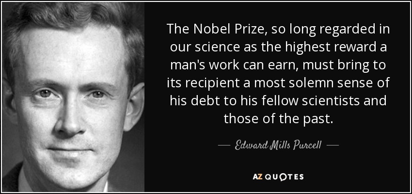 The Nobel Prize, so long regarded in our science as the highest reward a man's work can earn, must bring to its recipient a most solemn sense of his debt to his fellow scientists and those of the past. - Edward Mills Purcell