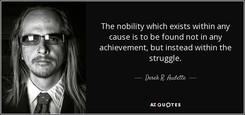 The nobility which exists within any cause is to be found not in any achievement, but instead within the struggle. - Derek R. Audette