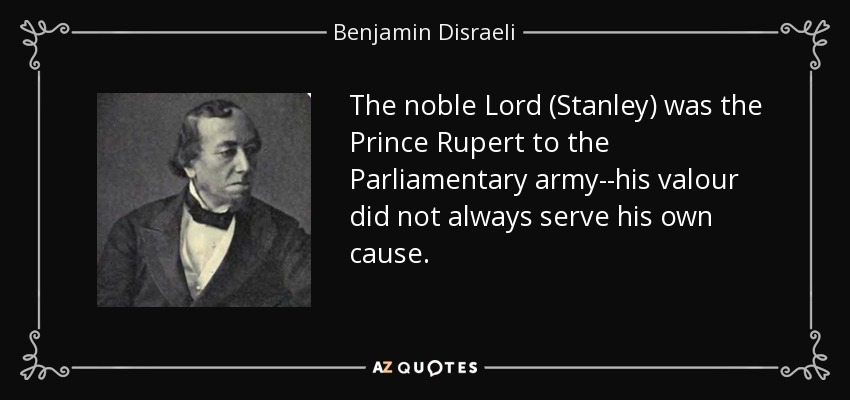 The noble Lord (Stanley) was the Prince Rupert to the Parliamentary army--his valour did not always serve his own cause. - Benjamin Disraeli