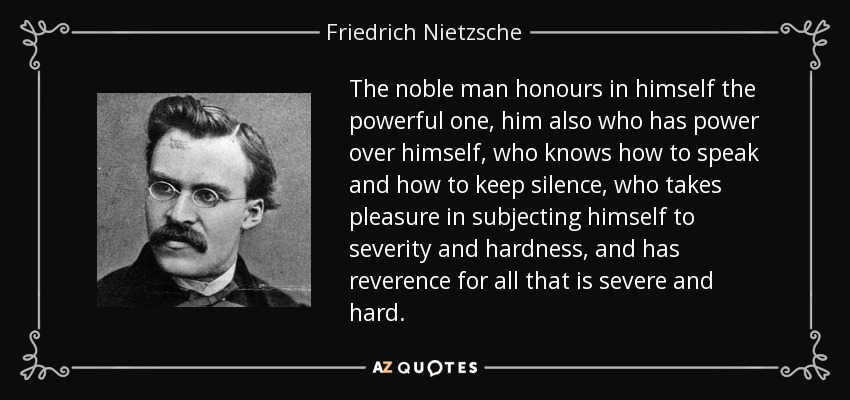 The noble man honours in himself the powerful one, him also who has power over himself, who knows how to speak and how to keep silence, who takes pleasure in subjecting himself to severity and hardness, and has reverence for all that is severe and hard. - Friedrich Nietzsche