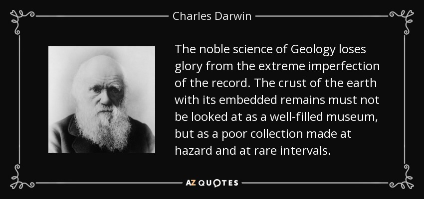 The noble science of Geology loses glory from the extreme imperfection of the record. The crust of the earth with its embedded remains must not be looked at as a well-filled museum, but as a poor collection made at hazard and at rare intervals. - Charles Darwin