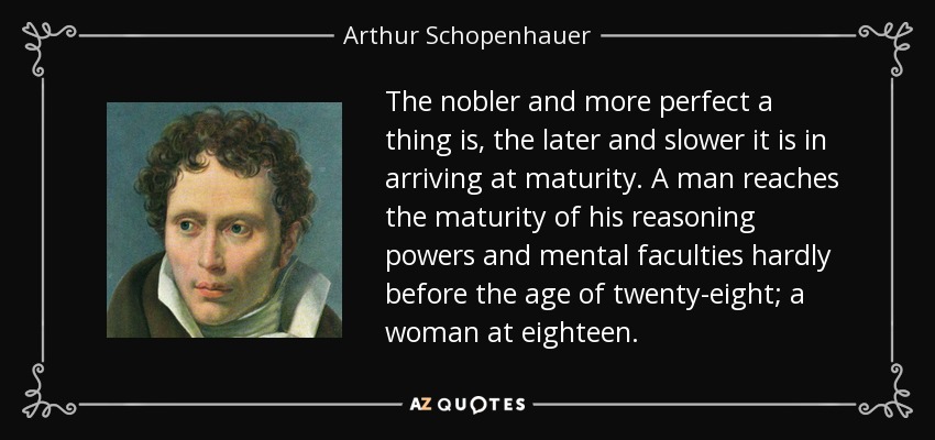 The nobler and more perfect a thing is, the later and slower it is in arriving at maturity. A man reaches the maturity of his reasoning powers and mental faculties hardly before the age of twenty-eight; a woman at eighteen. - Arthur Schopenhauer