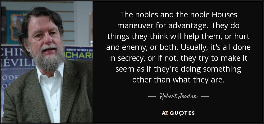 The nobles and the noble Houses maneuver for advantage. They do things they think will help them, or hurt and enemy, or both. Usually, it's all done in secrecy, or if not, they try to make it seem as if they're doing something other than what they are. - Robert Jordan