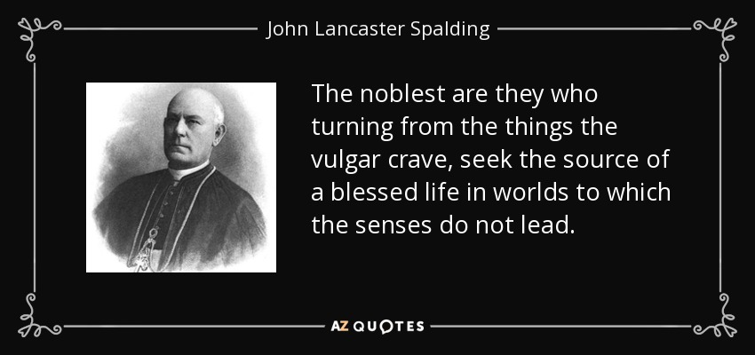 The noblest are they who turning from the things the vulgar crave, seek the source of a blessed life in worlds to which the senses do not lead. - John Lancaster Spalding