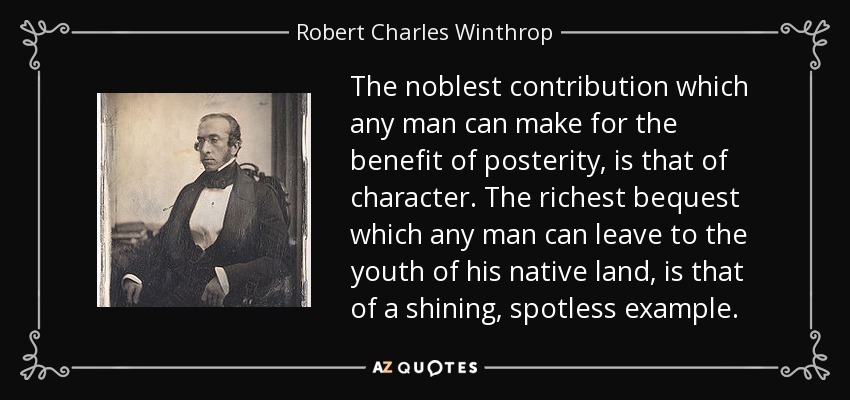 The noblest contribution which any man can make for the benefit of posterity, is that of character. The richest bequest which any man can leave to the youth of his native land, is that of a shining, spotless example. - Robert Charles Winthrop